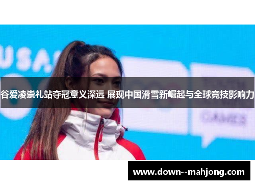 谷爱凌崇礼站夺冠意义深远 展现中国滑雪新崛起与全球竞技影响力