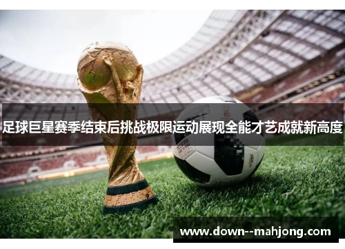 足球巨星赛季结束后挑战极限运动展现全能才艺成就新高度