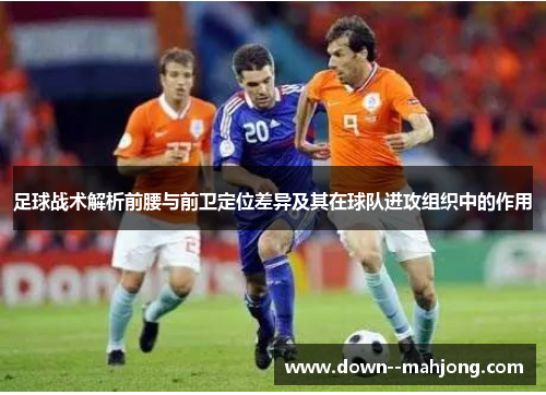 足球战术解析前腰与前卫定位差异及其在球队进攻组织中的作用