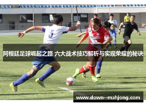 阿根廷足球崛起之路 六大战术技巧解析与实现荣耀的秘诀 阿根廷足球崛起之路 六大战术技巧解析与实现荣耀的秘诀