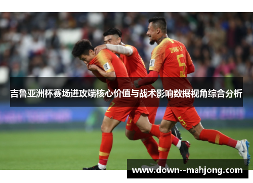 吉鲁亚洲杯赛场进攻端核心价值与战术影响数据视角综合分析