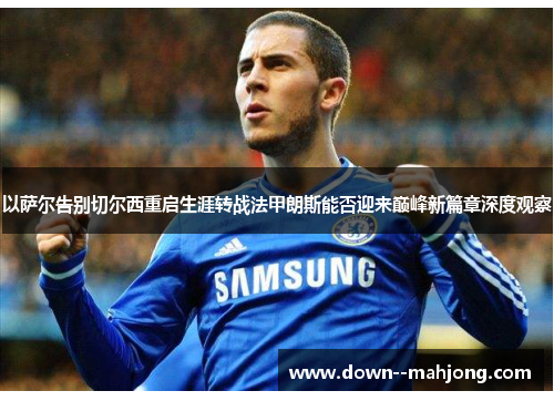 以萨尔告别切尔西重启生涯转战法甲朗斯能否迎来巅峰新篇章深度观察